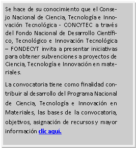 Cuadro de texto: Se hace de su conocimiento que el Consejo Nacional de Ciencia, Tecnolog�a e Innovaci�n Tecnol�gica - CONCYTEC a trav�s del Fondo Nacional de Desarrollo Cient�fico, Tecnol�gico e Innovaci�n Tecnol�gica � FONDECYT invita a presentar iniciativas para obtener subvenciones a proyectos de Ciencia, Tecnolog�a e Innovaci�n en materiales.La convocatoria tiene como finalidad contribuir al desarrollo del Programa Nacional de Ciencia, Tecnolog�a e Innovaci�n en Materiales, las bases de la convocatoria, objetivos, asignaci�n de recursos y mayor informaci�n clic aqu�.